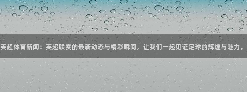 英超体育新闻：英超联赛的最新动态与精彩瞬间，让我们一起见证足球的辉煌与魅力。